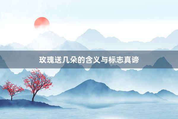玫瑰送几朵的含义与标志真谛